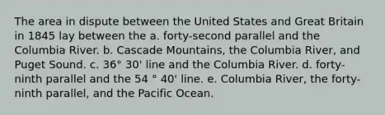 The area in dispute between the United States and Great Britain in 1845 lay between the a. forty-second parallel and the Columbia River. b. Cascade Mountains, the Columbia River, and Puget Sound. c. 36° 30' line and the Columbia River. d. forty-ninth parallel and the 54 ° 40' line. e. Columbia River, the forty-ninth parallel, and the Pacific Ocean.