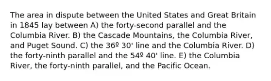 The area in dispute between the United States and Great Britain in 1845 lay between A) the forty-second parallel and the Columbia River. B) the Cascade Mountains, the Columbia River, and Puget Sound. C) the 36º 30' line and the Columbia River. D) the forty-ninth parallel and the 54º 40' line. E) the Columbia River, the forty-ninth parallel, and the Pacific Ocean.