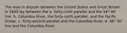 The area in dispute between the United States and Great Britain in 1845 lay between the a. forty-ninth parallel and the 54° 40' line. b. Columbia River, the forty-ninth parallel, and the Pacific Ocean. c. forty-second parallel and the Columbia River. d. 36° 30' line and the Columbia River.