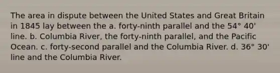 The area in dispute between the United States and Great Britain in 1845 lay between the a. forty-ninth parallel and the 54° 40' line. b. Columbia River, the forty-ninth parallel, and the Pacific Ocean. c. forty-second parallel and the Columbia River. d. 36° 30' line and the Columbia River.