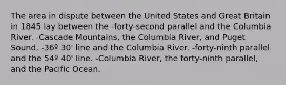 The area in dispute between the United States and Great Britain in 1845 lay between the -forty-second parallel and the Columbia River. -Cascade Mountains, the Columbia River, and Puget Sound. -36º 30' line and the Columbia River. -forty-ninth parallel and the 54º 40' line. -Columbia River, the forty-ninth parallel, and the Pacific Ocean.