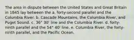 The area in dispute between the United States and Great Britain in 1845 lay between the a. forty-second parallel and the Columbia River. b. Cascade Mountains, the Columbia River, and Puget Sound. c. 36° 30' line and the Columbia River. d. forty-ninth parallel and the 54° 40' line. e. Columbia River, the forty-ninth parallel, and the Pacific Ocean.