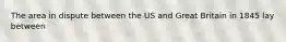 The area in dispute between the US and Great Britain in 1845 lay between