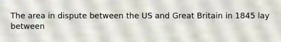 The area in dispute between the US and Great Britain in 1845 lay between