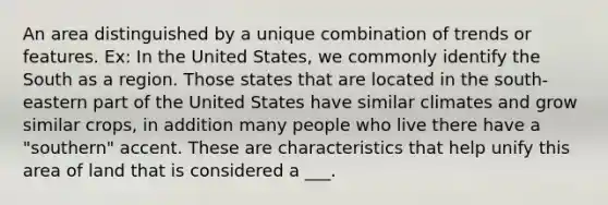 An area distinguished by a unique combination of trends or features. Ex: In the United States, we commonly identify the South as a region. Those states that are located in the south-eastern part of the United States have similar climates and grow similar crops, in addition many people who live there have a "southern" accent. These are characteristics that help unify this area of land that is considered a ___.