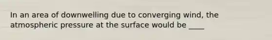 In an area of downwelling due to converging wind, the atmospheric pressure at the surface would be ____