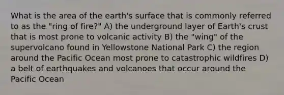 What is the area of the earth's surface that is commonly referred to as the "ring of fire?" A) the underground layer of Earth's crust that is most prone to volcanic activity B) the "wing" of the supervolcano found in Yellowstone National Park C) the region around the Pacific Ocean most prone to catastrophic wildfires D) a belt of earthquakes and volcanoes that occur around the Pacific Ocean