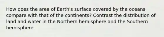 How does the area of Earth's surface covered by the oceans compare with that of the continents? Contrast the distribution of land and water in the Northern hemisphere and the Southern hemisphere.