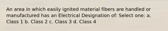 An area in which easily ignited material fibers are handled or manufactured has an Electrical Designation of: Select one: a. Class 1 b. Class 2 c. Class 3 d. Class 4