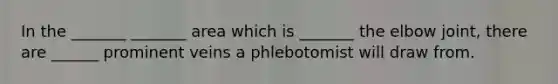 In the _______ _______ area which is _______ the elbow joint, there are ______ prominent veins a phlebotomist will draw from.