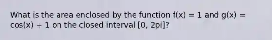 What is the area enclosed by the function f(x) = 1 and g(x) = cos(x) + 1 on the closed interval [0, 2pi]?