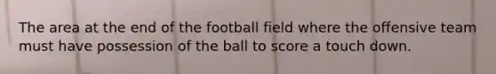 The area at the end of the football field where the offensive team must have possession of the ball to score a touch down.