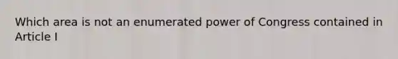 Which area is not an enumerated power of Congress contained in Article I