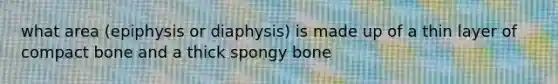 what area (epiphysis or diaphysis) is made up of a thin layer of compact bone and a thick spongy bone