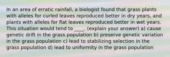 In an area of erratic rainfall, a biologist found that grass plants with alleles for curled leaves reproduced better in dry years, and plants with alleles for flat leaves reproduced better in wet years. This situation would tend to ____. (explain your answer) a) cause genetic drift in the grass population b) preserve genetic variation in the grass population c) lead to stabilizing selection in the grass population d) lead to uniformity in the grass population