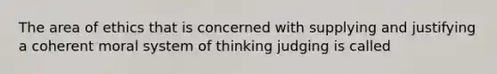 The area of ethics that is concerned with supplying and justifying a coherent moral system of thinking judging is called