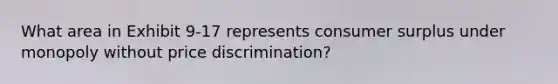 What area in Exhibit 9-17 represents <a href='https://www.questionai.com/knowledge/k77rlOEdsf-consumer-surplus' class='anchor-knowledge'>consumer surplus</a> under monopoly without price discrimination?