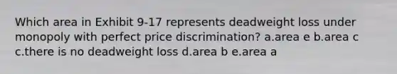 Which area in Exhibit 9-17 represents deadweight loss under monopoly with perfect price discrimination? a.area e b.area c c.there is no deadweight loss d.area b e.area a