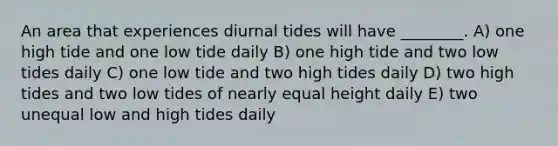 An area that experiences diurnal tides will have ________. A) one high tide and one low tide daily B) one high tide and two low tides daily C) one low tide and two high tides daily D) two high tides and two low tides of nearly equal height daily E) two unequal low and high tides daily