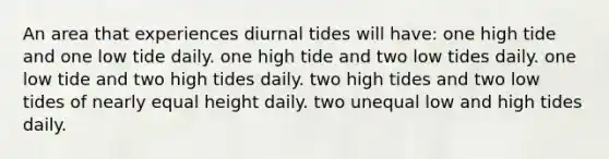 An area that experiences diurnal tides will have: one high tide and one low tide daily. one high tide and two low tides daily. one low tide and two high tides daily. two high tides and two low tides of nearly equal height daily. two unequal low and high tides daily.