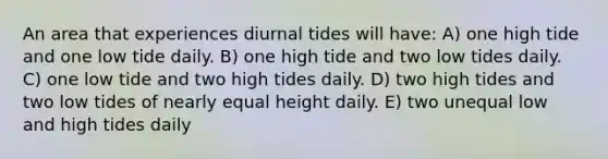 An area that experiences diurnal tides will have: A) one high tide and one low tide daily. B) one high tide and two low tides daily. C) one low tide and two high tides daily. D) two high tides and two low tides of nearly equal height daily. E) two unequal low and high tides daily