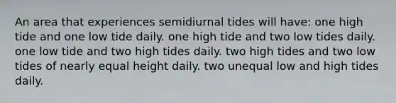 An area that experiences semidiurnal tides will have: one high tide and one low tide daily. one high tide and two low tides daily. one low tide and two high tides daily. two high tides and two low tides of nearly equal height daily. two unequal low and high tides daily.