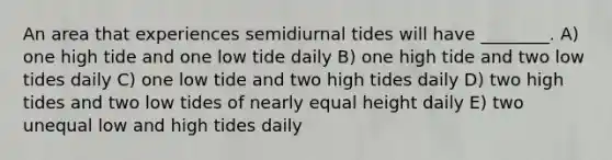 An area that experiences semidiurnal tides will have ________. A) one high tide and one low tide daily B) one high tide and two low tides daily C) one low tide and two high tides daily D) two high tides and two low tides of nearly equal height daily E) two unequal low and high tides daily