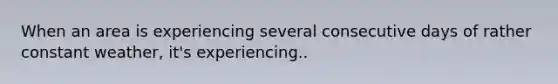 When an area is experiencing several consecutive days of rather constant weather, it's experiencing..