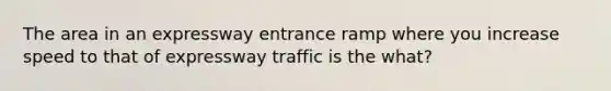 The area in an expressway entrance ramp where you increase speed to that of expressway traffic is the what?