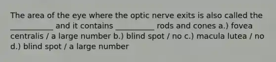 The area of the eye where the optic nerve exits is also called the ___________ and it contains __________ rods and cones a.) fovea centralis / a large number b.) blind spot / no c.) macula lutea / no d.) blind spot / a large number