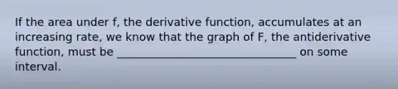 If the area under f, the derivative function, accumulates at an increasing rate, we know that the graph of F, the antiderivative function, must be ________________________________ on some interval.