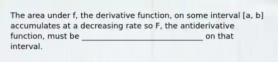 The area under f, the derivative function, on some interval [a, b] accumulates at a decreasing rate so F, the antiderivative function, must be _______________________________ on that interval.