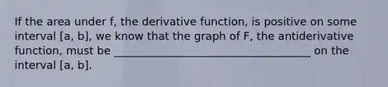 If the area under f, the derivative function, is positive on some interval [a, b], we know that the graph of F, the antiderivative function, must be ____________________________________ on the interval [a, b].