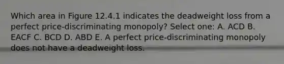 Which area in Figure 12.4.1 indicates the deadweight loss from a perfect price-discriminating monopoly? Select one: A. ACD B. EACF C. BCD D. ABD E. A perfect price-discriminating monopoly does not have a deadweight loss.