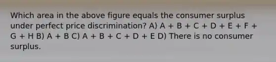 Which area in the above figure equals the consumer surplus under perfect price discrimination? A) A + B + C + D + E + F + G + H B) A + B C) A + B + C + D + E D) There is no consumer surplus.