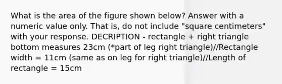 What is the area of the figure shown below? Answer with a numeric value only. That is, do not include "square centimeters" with your response. DECRIPTION - rectangle + right triangle bottom measures 23cm (*part of leg right triangle)//Rectangle width = 11cm (same as on leg for right triangle)//Length of rectangle = 15cm