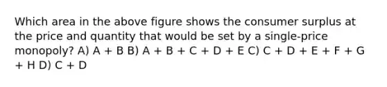 Which area in the above figure shows the consumer surplus at the price and quantity that would be set by a single-price monopoly? A) A + B B) A + B + C + D + E C) C + D + E + F + G + H D) C + D