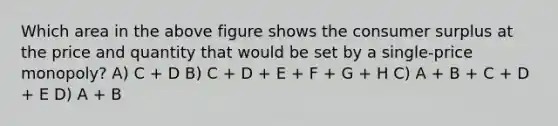 Which area in the above figure shows the consumer surplus at the price and quantity that would be set by a single-price monopoly? A) C + D B) C + D + E + F + G + H C) A + B + C + D + E D) A + B
