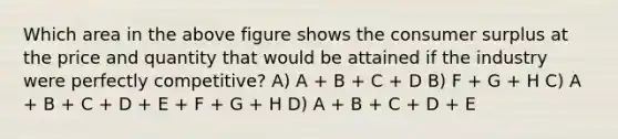 Which area in the above figure shows the consumer surplus at the price and quantity that would be attained if the industry were perfectly competitive? A) A + B + C + D B) F + G + H C) A + B + C + D + E + F + G + H D) A + B + C + D + E