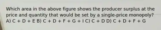 Which area in the above figure shows the producer surplus at the price and quantity that would be set by a single-price monopoly? A) C + D + E B) C + D + F + G + I C) C + D D) C + D + F + G