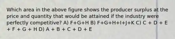 Which area in the above figure shows the producer surplus at the price and quantity that would be attained if the industry were perfectly competitive? A) F+G+H B) F+G+H+I+J+K C) C + D + E + F + G + H D) A + B + C + D + E