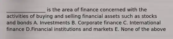 ________________ is the area of finance concerned with the activities of buying and selling financial assets such as stocks and bonds A. Investments B. Corporate finance C. International finance D.Financial institutions and markets E. None of the above