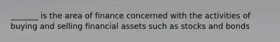 _______ is the area of finance concerned with the activities of buying and selling financial assets such as stocks and bonds