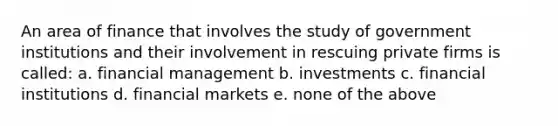 An area of finance that involves the study of government institutions and their involvement in rescuing private firms is called: a. financial management b. investments c. financial institutions d. financial markets e. none of the above