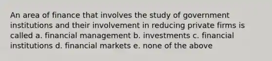 An area of finance that involves the study of government institutions and their involvement in reducing private firms is called a. financial management b. investments c. financial institutions d. financial markets e. none of the above