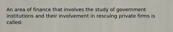 An area of finance that involves the study of government institutions and their involvement in rescuing private firms is called: