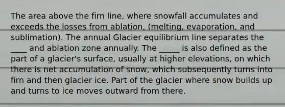 The area above the firn line, where snowfall accumulates and exceeds the losses from ablation, (melting, evaporation, and sublimation). The annual Glacier equilibrium line separates the ____ and ablation zone annually. The _____ is also defined as the part of a glacier's surface, usually at higher elevations, on which there is net accumulation of snow, which subsequently turns into firn and then glacier ice. Part of the glacier where snow builds up and turns to ice moves outward from there.