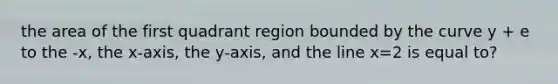 the area of the first quadrant region bounded by the curve y + e to the -x, the x-axis, the y-axis, and the line x=2 is equal to?