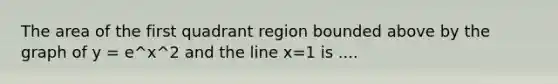 The area of the first quadrant region bounded above by the graph of y = e^x^2 and the line x=1 is ....