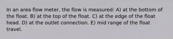 In an area flow meter, the flow is measured: A) at the bottom of the float. B) at the top of the float. C) at the edge of the float head. D) at the outlet connection. E) mid range of the float travel.